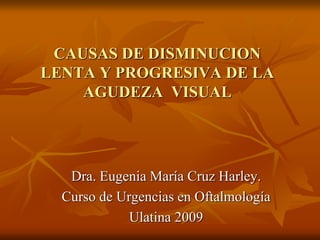 CAUSAS DE DISMINUCION
LENTA Y PROGRESIVA DE LA
AGUDEZA VISUAL
Dra. Eugenia María Cruz Harley.
Curso de Urgencias en Oftalmología
Ulatina 2009
 