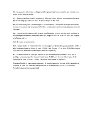 XIII.- La acusación calumniosa hecha por un cónyuge contra el otro, por delito que merezca pena
mayor de dos años de prisión;

XIV.- Haber cometido uno de los cónyuges un delito que no sea político, pero que sea infamante,
por el cual tenga que sufrir una pena de prisión mayor de dos años;

XV.- Los hábitos de juego o de embriaguez o el uso indebido y persistente de drogas enervantes,
cuando amenazan causar la ruina de la familia, o constituye un continuo motivo de desavenencia
conyugal;

XVI.- Cometer un cónyuge contra la persona o los bienes del otro, un acto que sería punible si se
tratara de persona extraña, siempre que tal acto tenga señalada en la Ley una pena que pase de
un año de prisión; y

XVII.- El mutuo consentimiento.

XVIII.- Las conductas de violencia familiar cometidas por uno de los cónyuges que afecten al otro o
a los hijos de ambos o de alguno de ellos, y [N. DE E. ver Decreto 153 de fecha 08 de Diciembre de
2004, en su Art. Primero Transitorio para conocer su vigencia.]

XIX.- La separación de los cónyuges por más de dos años siempre que no exista causa que la
justifique y no se cumplan los fines del matrimonio. [N. DE E. ver Decreto 153 de fecha 08 de
Diciembre de 2004, en su Art. Primero Transitorio para conocer su vigencia.]

Esta causal podrá ser invocada por cualquiera de los cónyuges, mas ninguno tendrá la calidad de
culpable. [N. DE E. ver *Decreto 153 de fecha 08 de Diciembre de 2004, en su Art. Primero
Transitorio para conocer su vigencia.]
 