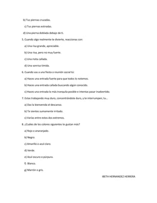 b) Tus piernas cruzadas.

  c) Tus piernas estiradas.

 d) Una pierna doblada debajo de ti.

5. Cuando algo realmente te divierte, reaccionas con:

  a) Una risa grande, apreciable.

  b) Una risa, pero no muy fuerte.

  c) Una risita callada.

  d) Una sonrisa tímida.

6. Cuando vas a una fiesta o reunión social tú:

  a) Haces una entrada fuerte para que todos lo notemos.

  b) Haces una entrada callada buscando algún conocido.

  c) Haces una entrada lo más tranquila posible e intentas pasar inadvertido.

7. Estas trabajando muy duro, concentrándote duro, y te interrumpen; tu…

  a) Das la bienvenida el descanso.

  b) Te sientes sumamente irritado.

  c) Varías entre estos dos extremos.

8. ¿Cuáles de los colores siguientes te gustan más?

  a) Rojo o anaranjado.

  b) Negro.

  c) Amarillo o azul claro.

  d) Verde.

  e) Azul oscuro o púrpura.

  f) Blanco.

  g) Marrón o gris.

                                                                     IBETH HERNANDEZ HERRERA
 