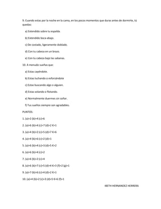 9. Cuando estas por la noche en la cama, en los pocos momentos que duras antes de dormirte, tú
quedas:

  a) Extendido sobre tu espalda.

  b) Extendido boca abajo.

  c) De costado, ligeramente doblado.

  d) Con tu cabeza en un brazo.

  e) Con tu cabeza bajo las sabanas.

10. A menudo sueñas que:

  a) Estas cayéndote.

  b) Estas luchando o esforzándote

  c) Estas buscando algo o alguien.

  d) Estas volando o flotando.

  e) Normalmente duermes sin soñar.

  f) Tus sueños siempre son agradables.

PUNTOS:

1. (a)=2 (b)=4 (c)=6

2. (a)=6 (b)=4 (c)=7 (d)=2 €=1

3. (a)=4 (b)=2 (c)=5 (d)=7 €=6

4. (a)=4 (b)=6 (c)=2 (d)=1

5. (a)=6 (b)=4 (c)=3 (d)=5 €=2

6. (a)=6 (b)=4 (c)=2

7. (a)=6 (b)=2 (c)=4

8. (a)=6 (b)=7 (c)=5 (d)=4 €=3 (f)=2 (g)=1

9. (a)=7 (b)=6 (c)=4 (d)=2 €=1

10. (a)=4 (b)=2 (c)=3 (d)=5 €=6 (f)=1

                                                                   IBETH HERNANDEZ HERRERA
 