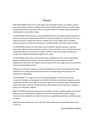 Solución
MAS DE 60 PUNTOS: Otros te ven como alguien que ellos deben manejar con cuidado. Tú te ves
como vano, egoísta, y quien es sumamente dominante. Otros pueden admirarlo y pueden desear
que ellos pudieran ser más como tú, pero no siempre confían en ti y dudan volverse demasiado
profundamente involucrados contigo.

51 A 60 PUNTOS: Otros te ven con una personalidad excitante, muy volátil, bastante impulsiva; un
líder natural al que le es rápido tomar decisiones aunque no siempre son correctas. Te ven como
osado y aventurero, alguien que intentara cualquier cosa una vez; alguien que se arriesga y
disfruta una aventura. Disfrutan estando en tu compañía debido a la excitación que tu irradias.

41 A 50 PUNTOS: Otros te ven como fresco, vivo, encantador, divertido, practico, y siempre
interesante; alguien que constantemente está en el centro de atención, pero suficientemente bien
equilibrado para que no se te suba a tu cabeza. También te ven como amable, considerado, y
comprensivo; alguien que siempre los alegrara y los ayuda.

31 A 40 PUNTOS: Otros te ven como sensato, cauto, cuidadoso y práctico. Te ven como diestro,
dotado, o talentoso, pero modesto… No una persona que hace a los amigos demasiado
rápidamente o fácilmente, pero alguien que es sumamente fiel a los amigos que hace y de quienes
espera la misma lealtad a cambio.

Aquellos que realmente consiguen conocerte comprenden que tomas mucho tiempo para tomar
confianza en tus amigos, pero igualmente que tomas un tiempo largo para superarlo si esa
confianza se ve defraudada.

21 A 30 PUNTOS: Tus amigos te ven como esmerado y exigente. Te ven como muy cauto,
sumamente cuidadoso, un trabajador lento y firme. Realmente los sorprendes si alguna vez haces
impulsivamente algo o en el fragor del momento. Esperan que tu examines todo cuidadosamente
desde cada ángulo y entonces, decidas que hacer. Ellos piensan que esta reacción es causada en
parte por tu naturaleza cuidadosa.

BAJO 21 PUNTOS: Las personas piensan que eres tímido, nervioso, e indeciso, alguien que necesita
aparentar, quien siempre quiere a alguien más para tomar las decisiones y quien no quiere
involucrarse con cualquiera o con algo. Te ven como un angustiado que siempre ve problemas que
no existen.

Algunas personas piensan que tú eres aburrido. Solo aquellos que te conocen bien saben que tú
no eres así.

                                                                    IBETH HERNANDEZ HERRERA
 