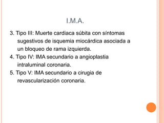 I.M.A. 
3. Tipo III: Muerte cardiaca súbita con síntomas 
sugestivos de isquemia miocárdica asociada a 
un bloqueo de rama izquierda. 
4. Tipo IV: IMA secundario a angioplastia 
intraluminal coronaria. 
5. Tipo V: IMA secundario a cirugia de 
revascularización coronaria. 
 