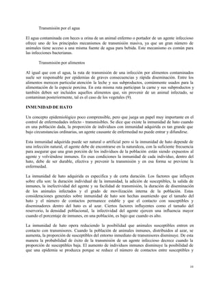 10
Transmisión por el agua
El agua contaminada con heces u orina de un animal enfermo o portador de un agente infeccioso
ofrece uno de los principales mecanismos de transmisión masiva, ya que un gran número de
animales tiene acceso a una misma fuente de agua para bebida. Este mecanismo es común para
las infecciones bacterianas.
Transmisión por alimentos
Al igual que con el agua, la ruta de transmisión de una infección por alimentos contaminados
suele ser responsable por epidemias de graves consecuencias y rápida diseminación. Entre los
alimentos merecen particular atención la leche y sus subproductos, comúnmente usados para la
alimentación de la especie porcina. En esta misma ruta participan la carne y sus subproductos y
también deben ser incluidos aquellos alimentos que, sin provenir de un animal infectado, se
contaminan posteriormente, tal es el caso de los vegetales (9).
INMUNIDAD DE HATO
Un concepto epidemiológico poco comprensible, pero que juega un papel muy importante en el
control de enfermedades infecto - transmisibles. Se dice que existe la inmunidad de hato cuando
en una población dada, la proporción de individuos con inmunidad adquirida es tan grande que
bajo circunstancias ordinarias, un agente causante de enfermedad no puede entrar y difundirse.
Esta inmunidad adquirida puede ser natural o artificial pero si la inmunidad de hato depende de
una infección natural, el agente debe de encontrarse en la naturaleza, con la suficiente frecuencia
para asegurar que una gran porción de los individuos de la población están siendo expuestos al
agente y volviéndose inmunes. En esas condiciones la inmunidad de cada individuo, dentro del
hato, debe de ser durable, efectiva y prevenir la transmisión y en esa forma se previene la
enfermedad.
La inmunidad de hato adquirida es especifica y de corta duración. Los factores que influyen
sobre ella son: la duración individual de la inmunidad, la adición de susceptibles, la salida de
inmunes, la inefectividad del agente y su facilidad de transmisión, la duración de diseminación
de los animales infectados y el grado de movilización interna de la población. Estas
consideraciones generales sobre inmunidad de hato son hechas asumiendo que el tamaño del
hato y el número de contactos permanece estable y que el contacto con susceptibles y
diseminadores dentro del hato es al azar. Ciertos factores influyentes como el tamaño del
reservorio, la densidad poblacional, la infectividad del agente ejercen una influencia mayor
cuando el porcentaje de inmunes, en una población, es bajo que cuando es alto.
La inmunidad de hato opera reduciendo la posibilidad que animales susceptibles entren en
contacto con transmisores. Cuando la población de animales inmunes, distribuidos al azar, se
aumenta, la proporción de susceptibles del entorno inmediato de transmisores disminuye. De esta
manera la probabilidad de éxito de la transmisión de un agente infeccioso decrece cuando la
proporción de susceptibles baja. El aumento de individuos inmunes disminuye la posibilidad de
que una epidemia se produzca porque se reduce el número de contactos entre susceptibles y
 