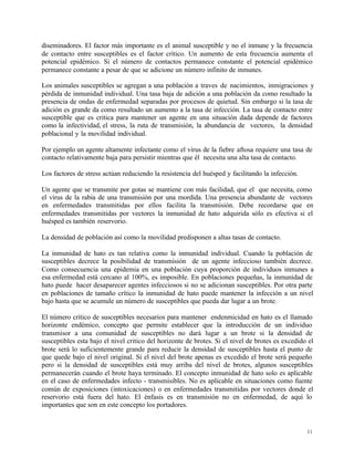 11
diseminadores. El factor más importante es el animal susceptible y no el inmune y la frecuencia
de contacto entre susceptibles es el factor crítico. Un aumento de esta frecuencia aumenta el
potencial epidémico. Si el número de contactos permanece constante el potencial epidémico
permanece constante a pesar de que se adicione un número infinito de inmunes.
Los animales susceptibles se agregan a una población a traves de nacimientos, inmigraciones y
pérdida de inmunidad individual. Una tasa baja de adición a una población da como resultado la
presencia de ondas de enfermedad separadas por procesos de quietud. Sin embargo si la tasa de
adición es grande da como resultado un aumento a la tasa de infección. La tasa de contacto entre
susceptible que es critica para mantener un agente en una situación dada depende de factores
como la infectividad, el stress, la ruta de transmisión, la abundancia de vectores, la densidad
poblacional y la movilidad individual.
Por ejemplo un agente altamente infectante como el virus de la fiebre aftosa requiere una tasa de
contacto relativamente baja para persistir mientras que él necesita una alta tasa de contacto.
Los factores de stress actúan reduciendo la resistencia del huésped y facilitando la infección.
Un agente que se transmite por gotas se mantiene con más facilidad, que el que necesita, como
el virus de la rabia de una transmisión por una mordida. Una presencia abundante de vectores
en enfermedades transmitidas por ellos facilita la transmisión. Debe recordarse que en
enfermedades transmitidas por vectores la inmunidad de hato adquirida sólo es efectiva si el
huésped es también reservorio.
La densidad de población así como la movilidad predisponen a altas tasas de contacto.
La inmunidad de hato es tan relativa como la inmunidad individual. Cuando la población de
susceptibles decrece la posibilidad de transmisión de un agente infeccioso también decrece.
Como consecuencia una epidemia en una población cuya proporción de individuos inmunes a
esa enfermedad está cercano al 100%, es imposible. En poblaciones pequeñas, la inmunidad de
hato puede hacer desaparecer agentes infecciosos si no se adicionan susceptibles. Por otra parte
en poblaciones de tamaño crítico la inmunidad de hato puede mantener la infección a un nivel
bajo hasta que se acumule un número de susceptibles que pueda dar lugar a un brote.
El número crítico de susceptibles necesarios para mantener endenmicidad en hato es el llamado
horizonte endémico, concepto que permite establecer que la introducción de un individuo
transmisor a una comunidad de susceptibles no dará lugar a un brote si la densidad de
susceptibles esta bajo el nivel critico del horizonte de brotes. Si el nivel de brotes es excedido el
brote será lo suficientemente grande para reducir la densidad de susceptibles hasta el punto de
que quede bajo el nivel original. Si el nivel del brote apenas es excedido el brote será pequeño
pero si la densidad de susceptibles está muy arriba del nivel de brotes, algunos susceptibles
permanecerán cuando el brote haya terminado. El concepto inmunidad de hato solo es aplicable
en el caso de enfermedades infecto - transmisibles. No es aplicable en situaciones como fuente
común de exposiciones (intoxicaciones) o en enfermedades transmitidas por vectores donde el
reservorio está fuera del hato. El énfasis es en transmisión no en enfermedad, de aquí lo
importantes que son en este concepto los portadores.
 