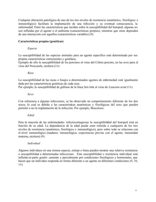 4
Cualquier alteración patológica de uno de los tres niveles de resistencia (anatómico, fisiológico e
inmunológico) facilitará la implantación de una infección y su eventual consecuencia, la
enfermedad. Entre las características que inciden sobre la susceptibilidad del huésped, algunas no
son influidas por el agente o el ambiente (características propias), mientras que otras dependen
de una interacción con aquellos (características variables) (9).
Características propias (genéticas)
Especie
La susceptibilidad de las especies animales para un agente especifico está determinada por sus
propias características estructurales y genéticas.
Ejemplo de ello la susceptibilidad de los porcinos al virus del Cólera porcino, en las aves para el
virus del Newcastle, etcétera (11).
Raza
La susceptibilidad de las razas o linajes a determinados agentes de enfermedad está igualmente
dada por las características genéticas de cada raza.
Por ejemplo, la susceptibilldad de gallinas de la línea Sex-link al virus de Leucosis aviar (11).
Sexo
Con referencia a algunas infecciones, se ha observado un comportamiento diferente de los dos
sexos, lo cual es debido a las características anatómicas y fisiológicas del sexo que pueden
permitir o no la implantación de la infección. Por ejemplo, Brucelosis.
Edad
Para la mayoría de las enfermedades infectocontagiosas la susceptibilidad del huésped está en
función de su edad. La dependencia de la edad puede estar referida a cualquiera de los tres
niveles de resistencia (anatómico, fisiológico e inmunológico), pero sobre todo se relaciona con
el nivel inmunológico (madurez inmunológica, experiencias previas con el agente, inmunidad
materna, etcétera) (9).
Individual
Algunos individuos en una misma especie, estirpe o línea pueden mostrar una relativa resistencia
o susceptibilidad a determinadas infecciones. Esta susceptibilidad o resistencia individual está
influida en parte genéti- camente y parcialmente por condiciones fisiológicas y hormonales, que
hacen que un individuo responda en forma diferente a un agente en diferentes condiciones (9, 10,
11).
 