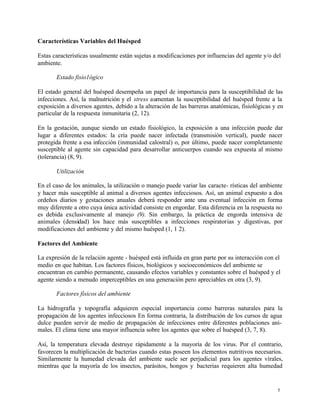 5
Características Variables del Huésped
Estas características usualmente están sujetas a modificaciones por influencias del agente y/o del
ambiente.
Estado fisio1ógico
El estado general del huésped desempeña un papel de importancia para la susceptibilidad de las
infecciones. Así, la malnutrición y el stress aumentan la susceptibilidad del huésped frente a la
exposición a diversos agentes, debido a la alteración de las barreras anatómicas, fisiológicas y en
particular de la respuesta inmunitaria (2, 12).
En la gestación, aunque siendo un estado fisiológico, la exposición a una infección puede dar
lugar a diferentes estados: la cría puede nacer infectada (transmisión vertical), puede nacer
protegida frente a esa infección (inmunidad calostral) o, por último, puede nacer completamente
susceptible al agente sin capacidad para desarrollar anticuerpos cuando sea expuesta al mismo
(tolerancia) (8, 9).
Utilización
En el caso de los animales, la utilización o manejo puede variar las caracte- rísticas del ambiente
y hacer más susceptible al animal a diversos agentes infecciosos. Así, un animal expuesto a dos
ordeños diarios y gestaciones anuales deberá responder ante una eventual infección en forma
muy diferente a otro cuya única actividad consiste en engordar. Esta diferencia en la respuesta no
es debida exclusivamente al manejo (9). Sin embargo, la práctica de engorda intensiva de
animales (densidad) los hace más susceptibles a infecciones respiratorias y digestivas, por
modificaciones del ambiente y del mismo huésped (1, 1 2).
Factores del Ambiente
La expresión de la relación agente - huésped está influida en gran parte por su interacción con el
medio en que habitan. Los factores físicos, biológicos y socioeconómicos del ambiente se
encuentran en cambio permanente, causando efectos variables y constantes sobre el huésped y el
agente siendo a menudo imperceptibles en una generación pero apreciables en otra (3, 9).
Factores físicos del ambiente
La hidrografía y topografía adquieren especial importancia como barreras naturales para la
propagación de los agentes infecciosos En forma contraria, la distribución de los cursos de agua
dulce pueden servir de medio de propagación de infecciones entre diferentes poblaciones ani-
males. El clima tiene una mayor influencia sobre los agentes que sobre el huésped (3, 7, 8).
Así, la temperatura elevada destruye rápidamente a la mayoría de los virus. Por el contrario,
favorecen la multiplicación de bacterias cuando estas poseen los elementos nutritivos necesarios.
Similarmente la humedad elevada del ambiente suele ser perjudicial para los agentes vírales,
mientras que la mayoría de los insectos, parásitos, hongos y bacterias requieren alta humedad
 