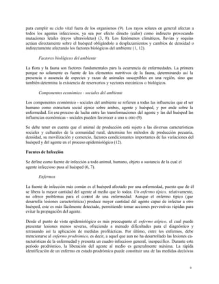 6
para cumplir su ciclo vital fuera de los organismos (9). Los rayos solares en general afectan a
todos los agentes infecciosos, ya sea por efecto directo (calor) como indirecto provocando
mutaciones letales (rayos ultravioletas) (3, 8). Los fenómenos climáticos, lluvias y sequías
actúan directamente sobre el huésped obligándolo a desplazamientos y cambios de densidad o
indirectamente afectando los factores biológicos del ambiente (1, 12).
Factores biológicos del ambiente
La flora y la fauna son factores fundamentales para la ocurrencia de enfermedades. La primera
porque no solamente es fuente de los elementos nutritivos de la fauna, determinando así la
presencia o ausencia de especies y razas de animales susceptibles en una región, sino que
también determina la existencia de reservorios y vectores mecánicos o biológicos.
Componentes económico - sociales del ambiente
Los componentes económico - sociales del ambiente se refieren a todas las influencias que el ser
humano como estructura social ejerce sobre ambos, agente y huésped, y por ende sobre la
enfermedad. En ese proceso de lucha entre las transformaciones del agente y las del huésped las
influencias económicas - sociales pueden favorecer a uno u otro (9).
Se debe tener en cuenta que el animal de producción está sujeto a las diversas características
sociales y culturales de la comunidad rural, determina los métodos de producción pecuaria,
densidad, su movilización y comercio, factores condicionantes importantes de las variaciones del
huésped y del agente en el proceso epidemiológico (12).
Fuentes de Infección
Se define como fuente de infección a todo animal, humano, objeto o sustancia de la cual el
agente infeccioso pasa al huésped (6, 7).
Enfermos
La fuente de infección más común es el huésped afectado por una enfermedad, puesto que de él
se libera la mayor cantidad del agente al medio que lo rodea. Un enfermo típico, relativamente,
no ofrece problemas para el control de una enfermedad. Aunque el enfermo típico (que
desarrolla lesiones características) produce mayor cantidad del agente capaz de infectar a otro
huésped, este es más fácilmente detectado, permitiendo tomar acciones preventivas rápidas para
evitar la propagación del agente.
Desde el punto de vista epidemiológico es más preocupante el enfermo atípico, el cual puede
presentar lesiones menos severas, ofreciendo a menudo dificultades para el diagnóstico y
retrasando así la aplicación de medidas profilácticas. Por último, entre los enfermos, debe
mencionarse al enfermo prodrómico, es decir, a aquel que aun no ha desarrollado las lesiones ca-
racterísticas de la enfermedad y presenta un cuadro infeccioso general, inespecífico. Durante este
período prodrómico, la liberación del agente al medio es generalmente máxima. La rápida
identificación de un enfermo en estado prodrómico puede constituir una de las medidas decisivas
 
