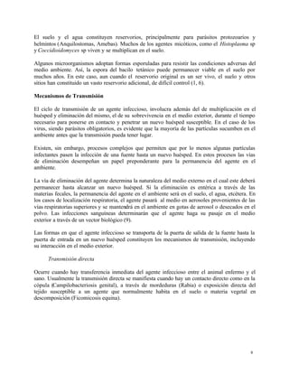 8
El suelo y el agua constituyen reservorios, principalmente para parásitos protozoarios y
helmintos (Anquilostomas, Amebas). Muchos de los agentes micóticos, como el Histoplasma sp
y Coccidioidomyces sp viven y se multiplican en el suelo.
Algunos microorganismos adoptan formas esporuladas para resistir las condiciones adversas del
medio ambiente. Así, la espora del bacilo tetánico puede permanecer viable en el suelo por
muchos años. En este caso, aun cuando el reservorio original es un ser vivo, el suelo y otros
sitios han constituido un vasto reservorio adicional, de difícil control (1, 6).
Mecanismos de Transmisión
El ciclo de transmisión de un agente infeccioso, involucra además del de multiplicación en el
huésped y eliminación del mismo, el de su sobrevivencia en el medio exterior, durante el tiempo
necesario para ponerse en contacto y penetrar un nuevo huésped susceptible. En el caso de los
virus, siendo parásitos obligatorios, es evidente que la mayoría de las partículas sucumben en el
ambiente antes que la transmisión pueda tener lugar.
Existen, sin embargo, procesos complejos que permiten que por lo menos algunas partículas
infectantes pasen la infección de una fuente hasta un nuevo huésped. En estos procesos las vías
de eliminación desempeñan un papel preponderante para la permanencia del agente en el
ambiente.
La vía de eliminación del agente determina la naturaleza del medio externo en el cual este deberá
permanecer hasta alcanzar un nuevo huésped. Si la eliminación es entérica a través de las
materias fecales, la permanencia del agente en el ambiente será en el suelo, el agua, etcétera. En
los casos de localización respiratoria, el agente pasará al medio en aerosoles provenientes de las
vías respiratorias superiores y se mantendrá en el ambiente en gotas de aerosol o desecados en el
polvo. Las infecciones sanguíneas determinarán que el agente haga su pasaje en el medio
exterior a través de un vector biológico (9).
Las formas en que el agente infeccioso se transporta de la puerta de salida de la fuente hasta la
puerta de entrada en un nuevo huésped constituyen los mecanismos de transmisión, incluyendo
su interacción en el medio exterior.
Transmisión directa
Ocurre cuando hay transferencia inmediata del agente infeccioso entre el animal enfermo y el
sano. Usualmente la transmisión directa se manifiesta cuando hay un contacto directo como en la
cópula (Campilobacteriosis genital), a través de mordeduras (Rabia) o exposición directa del
tejido susceptible a un agente que normalmente habita en el suelo o materia vegetal en
descomposición (Ficomicosis equina).
 
