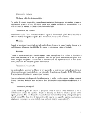 9
Transmisión indirecta
Mediante vehículos de transmisión
Por medio de objetos o materiales contaminados tales como: instrumentos quirúrgicos, bebederos
y comederos, arneses, etcétera. El agente puede o no haberse multiplicado o desarrollado en el
vehículo antes de ponerse en contacto con el nuevo huésped.
Transmisión por vectores
Se denomina vector a todo animal invertebrado capaz de transmitir un agente desde la fuente de
infección hasta el huésped susceptible. Esta transmisión puede ocurrir en forma:
Mecánica
Cuando el agente es transportado por e1 artrópodo en el cuerpo o partes bucales sin que haya
multiplicación del agente. La viabilidad del agente en este tipo de vector es limitada.
Biológica
Cuando el agente se multiplica en el artrópodo vector o cumple un ciclo vital de su desarrollo u
ocurre una combinación de los dos procesos, antes de que pueda transmitirse el agente a un
nuevo huésped susceptible. En ocasiones la multiplicación del agente involucra el paso a una
nueva generación del artrópodo, por vía transovárica.
Transmisión por aerosoles
Las enfermedades respiratorias liberan al aire que rodea al enfermo una cantidad apreciable de
microorganismos, por medio de la tos o el estornudo. Se estima que alrededor de 70. 000 gotitas
de aerosoles son liberadas por un estornudo humano.
Este mecanismo permite la exposición del agente en el medio exterior, por un período breve de
tiempo. Entre más pequeñas sean las gotitas, más tiempo pueden permanecer suspendidas en el
aire.
Transmisión por el polvo
Ocurre cuando las gotas del aerosol se precipitan sobre el suelo o sobre elementos, o por la
contaminación directa de aquellos a través de descarga del huésped afectado (heces, orina,
esputos, etcétera). Una vez desecados pueden alcanzar nuevamente el aire y ser inspiradas por el
animal susceptible. Este tipo de transmisión sólo ocurre con aquellos agentes relativamente
adaptados a permanecer un largo período en el ambiente exterior y desecados (9).
 