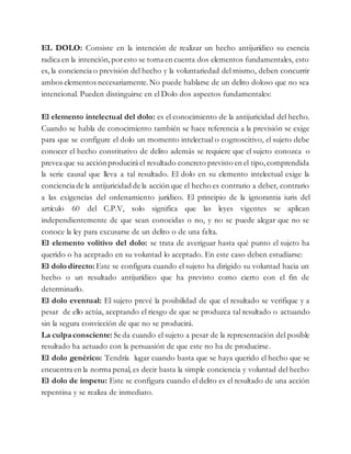 EL DOLO: Consiste en la intención de realizar un hecho antijurídico su esencia
radica en la intención,poresto se toma en cuenta dos elementos fundamentales, esto
es, la conciencia o previsión del hecho y la voluntariedad del mismo, deben concurrir
ambos elementos necesariamente.No puede hablarse de un delito doloso que no sea
intencional. Pueden distinguirse en el Dolo dos aspectos fundamentales:
El elemento intelectual del dolo: es el conocimiento de la antijuricidad del hecho.
Cuando se habla de conocimiento también se hace referencia a la previsión se exige
para que se configure el dolo un momento intelectual o cognoscitivo, el sujeto debe
conocer el hecho constitutivo de delito además se requiere que el sujeto conozca o
prevea que su acción producirá el resultado concreto previsto en el tipo,comprendida
la serie causal que lleva a tal resultado. El dolo en su elemento intelectual exige la
conciencia de la antijuricidad de la acción que el hecho es contrario a deber, contrario
a las exigencias del ordenamiento jurídico. El principio de la ignorantia iuris del
artículo 60 del C.P.V, solo significa que las leyes vigentes se aplican
independientemente de que sean conocidas o no, y no se puede alegar que no se
conoce la ley para excusarse de un delito o de una falta.
El elemento volitivo del dolo: se trata de averiguar hasta qué punto el sujeto ha
querido o ha aceptado en su voluntad lo aceptado. En este caso deben estudiarse:
El dolo directo: Este se configura cuando el sujeto ha dirigido su voluntad hacia un
hecho o un resultado antijurídico que ha previsto como cierto con el fin de
determinarlo.
El dolo eventual: El sujeto prevé la posibilidad de que el resultado se verifique y a
pesar de ello actúa, aceptando el riesgo de que se produzca tal resultado o actuando
sin la segura convicción de que no se producirá.
La culpa consciente: Se da cuando el sujeto a pesar de la representación del posible
resultado ha actuado con la persuasión de que este no ha de producirse.
El dolo genérico: Tendría lugar cuando basta que se haya querido el hecho que se
encuentra en la norma penal, es decir basta la simple conciencia y voluntad del hecho
El dolo de ímpetu: Este se configura cuando el delito es el resultado de una acción
repentina y se realiza de inmediato.
 
