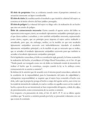El dolo de propósito: Este se evidencia cuando entre el propósito criminal y su
actuación transcurre un lapso considerable.
El dolo de daño: Se tendría cuando el resultado a que tiende la voluntad del sujeto se
concreta en la lesión efectiva del bien jurídico protegido.
El dolo de peligro: La voluntad del sujeto se dirige solo a la realización de un hecho
que crea un estado de peligro.
Dolo de consecuencia necesaria: Existe cuando el agente activo del delito se
representa como seguro,cierto, un resultado típicamente antijurídico principal, que es
el que desea realizar y actualizar, y otro también antijurídico necesario, representado
como cierto, seguro, que en principio poco importa al sujeto activo realizarlo o
actualizarlo, pero que, sin embargo, ratifica, en la medida en que este resultado
típicamente antijurídico accesorio está indisolublemente vinculado al resultado
típicamente antijurídico principal y en la medida en que es necesario que se realice,
que se actualice el resultado típicamente antijurídico accesorio para que también se
actualice el resultado típicamente antijurídico principal.
En la legislación venezolana,el dolo se considera la regla generaly la forma normal de
la realización del hecho, al establecer el Código Penal Venezolano, en el Art. 61 que
“Nadie puede ser castigado como reo de delito no habiendo tenido la intención de
realizar el hecho que lo constituye, excepto cuando la ley se lo atribuya como
consecuencia de su acción u omisión”.
Se deduce de lo anterior que de acuerdo con el sistema penal venezolano, además de
la condición de la imputabilidad, para la formulación del juicio de culpabilidad y
subsiguiente responsabilidad, se requiere que el sujeto haya cometido el hecho con
dolo, salvo que la propia ley ponga el hecho a cargo del agente activo, aun si éste no
ha tenido la intención de realizarlo, lo cual se verifica en aquellos casos en los cuales el
hecho,a pesar de no ser intencional, se hace responsable del agente, a título de culpa,
de preterintención, como consecuencia de su acción u omisión.
Con respecto a la presunción de dolo, el Art. 61 del C. P. V. en su último aparte
establece que “la acción u omisión penada por la ley se presumirá voluntaria a no ser
que conste lo contrario
 