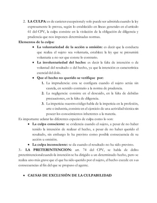 2. LA CULPA: es de carácterexcepcionaly solo puede ser admitida cuando la ley
expresamente lo prevea, según lo establecido en líneas generales en el artículo
61 del CPV, la culpa consiste en la violación de la obligación de diligencia y
prudencia que nos imponen determinadas normas.
Elementos de la culpa:
 La voluntariedad de la acción u omisión: es decir que la conducta
que realiza el sujeto sea voluntaria, establece la ley que se presumirá
voluntaria a no ser que conste lo contrario.
 La involuntariedad del hecho: es decir la falta de intención o de
voluntad del resultado o del hecho, ya que la intención es característica
esencial del dolo.
 Que el hecho no querido se verifique por:
1. La imprudencia: esta se configura cuando el sujeto actúa sin
cautela, en sentido contrario a la norma de prudencia.
2. La negligencia: consiste en el descuido, en la falta de debidas
precauciones, en la falta de diligencia.
3. La impericia: nuestro código habla de la impericia en la profesión,
arte o industria,consiste en el ejercicio de una actividad técnica sin
poseer los conocimientos inherentes a la materia.
Es importante aclarar las diferentes especies de culpa como lo son:
 La culpa consciente: se evidencia cuando el sujeto, a pesar de no haber
tenido la intención de realizar el hecho, a pesar de no haber querido el
resultado, sin embargo lo ha previsto como posible consecuencia de su
acción u omisión.
 La culpa inconsciente: se da cuando el resultado no ha sido previsto.
3.- LA PRETERINTENCION: art. 74 del CPV, se habla de delito
preterintencionalcuando la intención se ha dirigido a un determinado hecho, pero se
realiza uno más grave que el que ha sido querido por el sujeto, el hecho excede en sus
consecuencias al fin del que se propuso el agente.
 CAUSAS DE EXCLUSIÓN DE LA CULPABILIDAD
 