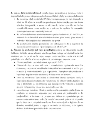 1.- Causas de la inimputabilidad: entre las causas que excluyen la capacidad penal o
imputabilidad tenemos básicamente dos: la minoridad de edad y la enfermedad mental
 La menor de edad: según la LOPNNA, los menores que no han alcanzado la
edad de 12 años, se consideran penalmente irresponsables, por ser forma
absoluta inimputable, a estos en el caso de haber cometido un hecho
considerablemente como punible, se le aplicaran las medidas de protección
contempladas en esta misma ley especial.
 La enfermedad mental: se encuentra consagrada en el artículo 62 del CPV, se
entiende la enfermedad mental suficientemente grave como para privar al
individuo de la capacidad de entender o de querer.
 La perturbación mental proveniente de embriaguez o de la ingestión de
sustancias estupefacientes y psicotrópicas: art. 64 del CPV.
2.- Causas de exclusión del nexo psicológico: este se da plenamente cuando
hablamos del dolo, ya que el sujeto sabe lo que hace y dirige su voluntad hacia ello,
situación que no se da en la culpa, aunque exista también es esta una actitud
psicológica con relación al hecho, se plantea la exclusión por causa de error.
 El error: es el falso conocimiento de algo, art 61 C.P.V.
 El error de tipo: se trata del error o conocimiento equivocado sobre los
elementos y circunstancias del hecho típico, sobre la naturaleza de la acción que
se realiza y sobre el resultado que se producirá. Ejemplo de ello puede ser el
sujeto que dispara contra un animal y lo hace sobre un hombre.
 Error de prohibición: Versa sobre la antijuricidad o licitud del hecho típico, el
sujeto actúa realizando algún acto y asume que no está prohibido. Ejemplo de
ello; el propietario de un inmueble que desaloja por la violencia al inquilino
moroso en la creencia en que esta autorizado para ello.
 Las eximentes putativas: El sujeto actúa con la convicción errada de que su
conducta se encuentra amparada por una causa de justificación o de
inculpabilidad, al fundarse en presupuestos falsamente apreciados que no
corresponden a situaciones reales. Se trata de los casos de quien actúa creyendo
que lo hace en el cumplimiento de un deber o en ejercicio legitimo de un
derecho, autoridad, oficio o cargo, o en estado de necesidad, o en legítima
defensa por la falsa apreciación de las circunstancias.
 