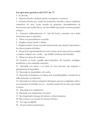 Las agravantes genéricas del C.P.V Art. 77
1. La alevosía.
2. Ejecutar el hecho mediante precio, recompensa o promesa.
3. Cometer el hecho por medio de inundación, incendio, veneno, explosión,
varamiento de nave, avería causada de propósito, descarrilamiento de
locomotora o por medio del uso de otro artificio que pueda ocasionar grandes
estragos.
4. Aumentar deliberadamente el mal del hecho, causando otros males
innecesarios para su ejecución.
5. Obrar con premeditación conocida.
6. Emplear astucia, fraude o disfraz.
7. Emplear medios o hacerconcurrir circunstancias que añadan la ignominia a
los efectos propios del delito.
8. Abusar de la superioridad del sexo,de la fuerza, de las armas de la autoridad
o emplear cualquier otro medio que debilite la defensa del ofendido.
9. Obrar con abuso de confianza.
10. Cometer el hecho punible aprovechándose del incendio, naufragio,
inundación u otra calamidad semejante.
11 Ejecutarlo con armas o en unión de otras personas que aseguren o
proporcionen la impunidad.
12. Ejecutarlo en despoblado o de noche.
13. Ejecutarlo en desprecio o en ofensa de la autoridad pública o donde ésta se
halle ejerciendo sus funciones.
14. Ejecutarlo con ofensa o desprecio del respeto que por su dignidad, edad o
sexo mereciere el ofendido,o en su morada,cuando éste no haya provocado
el suceso.
15. Ejecutarlo con escalamiento.
16 Ejecutarlo con rompimiento de pared.
17. Ser el agraviado cónyuge del ofensor, y demás parientes.
18 Que el autor, con ocasión de ejecutar el hecho.
19. Ser vago el culpable.
20. Ser por carácter pendenciero.
 