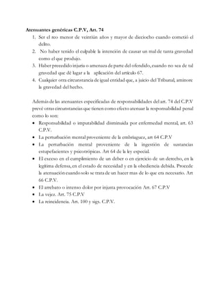 Atenuantes genéricas C.P.V, Art. 74
1. Ser el reo menor de veintiún años y mayor de dieciocho cuando cometió el
delito.
2. No haber tenido el culpable la intención de causar un mal de tanta gravedad
como el que produjo.
3. Haber precedido injuria o amenaza de parte del ofendido,cuando no sea de tal
gravedad que dé lugar a la aplicación del artículo 67.
4. Cualquier otra circunstancia de igual entidad que, a juicio del Tribunal, aminore
la gravedad del hecho.
Además de las atenuantes especificadas de responsabilidades del art. 74 del C.P.V
prevé otras circunstancias que tienen como efecto atenuar la responsabilidad penal
como lo son:
 Responsabilidad o imputabilidad disminuida por enfermedad mental, art. 63
C.P.V.
 La perturbación mental proveniente de la embriaguez, art 64 C.P.V
 La perturbación mental proveniente de la ingestión de sustancias
estupefacientes y psicotrópicas. Art 64 de la ley especial.
 El exceso en el cumplimiento de un deber o en ejercicio de un derecho, en la
legítima defensa,en el estado de necesidad y en la obediencia debida. Procede
la atenuación cuandosolo se trata de un hacer mas de lo que era necesario. Art
66 C.P.V.
 El arrebato o intenso dolor por injusta provocación Art. 67 C.P.V
 La vejez. Art. 75 C.P.V
 La reincidencia. Art. 100 y sigs. C.P.V.
 