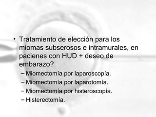 • Tratamiento de elección para los
miomas subserosos e intramurales, en
pacienes con HUD + deseo de
embarazo?
– Miomectomía por laparoscopía.
– Miomectomía por laparotomía.
– Miomectomía por histeroscopía.
– Histerectomía.

 