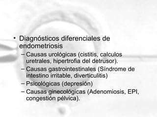 • Diagnósticos diferenciales de
endometriosis
– Causas urológicas (cistitis, calculos
uretrales, hipertrofia del detrusor).
– Causas gastrointestinales (Síndrome de
intestino irritable, diverticulitis)
– Psicológicas (depresión)
– Causas ginecológicas (Adenomiosis, EPI,
congestión pélvica).

 