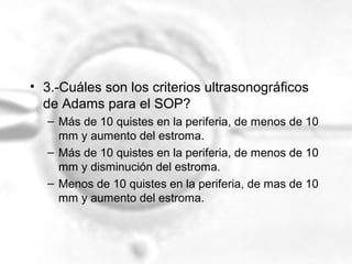 • 3.-Cuáles son los criterios ultrasonográficos
de Adams para el SOP?
– Más de 10 quistes en la periferia, de menos de 10
mm y aumento del estroma.
– Más de 10 quistes en la periferia, de menos de 10
mm y disminución del estroma.
– Menos de 10 quistes en la periferia, de mas de 10
mm y aumento del estroma.

 
