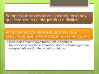 Siempre que se descubre hipercalcemia hay
que establecer un diagnóstico definitivo


Antes de realizar otros estudios hay que
asegurarse que la hipercalcemia es verdadera
• Hipercalcemia positiva falsa suele deberse a
  hemoconcentración inadvertida durante la recogida de
  sangre o elevación de proteínas séricas
 
