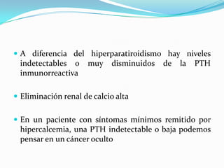  A diferencia del hiperparatiroidismo hay niveles
 indetectables o     muy    disminuidos   de   la   PTH
 inmunorreactiva

 Eliminación renal de calcio alta


 En un paciente con síntomas mínimos remitido por
 hipercalcemia, una PTH indetectable o baja podemos
 pensar en un cáncer oculto
 