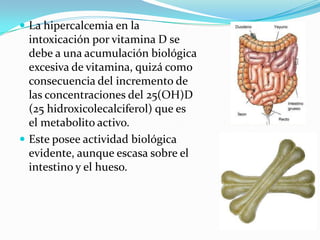  La hipercalcemia en la
  intoxicación por vitamina D se
  debe a una acumulación biológica
  excesiva de vitamina, quizá como
  consecuencia del incremento de
  las concentraciones del 25(OH)D
  (25 hidroxicolecalciferol) que es
  el metabolito activo.
 Este posee actividad biológica
  evidente, aunque escasa sobre el
  intestino y el hueso.
 