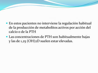 En estos pacientes no interviene la regulación habitual
  de la producción de metabolitos activos por acción del
  calcio o de la PTH
 Las concentraciones de PTH son habitualmente bajas
  y las de 1,25 (OH)2D suelen estar elevadas.
 