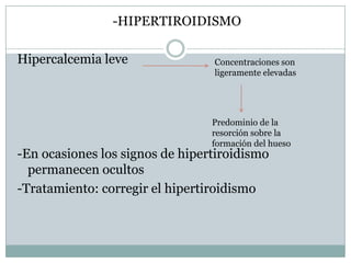 -HIPERTIROIDISMO

Hipercalcemia leve               Concentraciones son
                                 ligeramente elevadas




                                 Predominio de la
                                 resorción sobre la
                                 formación del hueso
-En ocasiones los signos de hipertiroidismo
  permanecen ocultos
-Tratamiento: corregir el hipertiroidismo
 