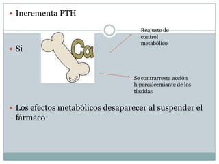  Incrementa PTH

                                    Reajuste de
                                    control
                                    metabólico
 Si



                                  Se contrarresta acción
                                  hipercalcemiante de los
                                  tiazidas


 Los efectos metabólicos desaparecer al suspender el
 fármaco
 