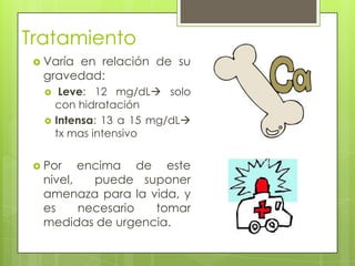 Tratamiento
  Varía
       en relación de su
  gravedad:
      Leve: 12 mg/dL solo
      con hidratación
     Intensa: 13 a 15 mg/dL
      tx mas intensivo


  Por   encima de este
  nivel,   puede suponer
  amenaza para la vida, y
  es     necesario tomar
  medidas de urgencia.
 