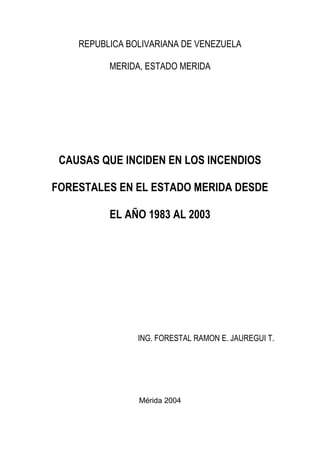 REPUBLICA BOLIVARIANA DE VENEZUELA 
MERIDA, ESTADO MERIDA 
CAUSAS QUE INCIDEN EN LOS INCENDIOS FORESTALES EN EL ESTADO MERIDA DESDE EL AÑO 1983 AL 2003 
ING. FORESTAL RAMON E. JAUREGUI T. 
Mérida 2004  