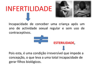INFERTILIDADE
Incapacidade de conceber uma criança após um
ano de actividade sexual regular e sem uso de
contraceptivos.

                              ESTERILIDADE,

Pois esta, é uma condição irreversível que impede a
concepção, o que leva a uma total incapacidade de
gerar filhos biológicos.
 