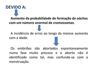 DEVIDO A:

  Aumento da probabilidade de formação de oócitos
 com um número anormal de cromossomas.

  A incidência de erros ao longo da meiose aumenta
 com a idade.

  Os embriões são abortados espontaneamente
 numa fase muito precoce e o aborto não é
 identificado como tal, mas confunde-se com a
 menstruação.
 