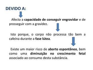 DEVIDO A:

  Afecta a capacidade de conseguir engravidar e de
 prosseguir com a gravidez.

  Isto porque, o corpo não processa tão bem a
 cafeína durante a fase lútea.

  Existe um maior risco de aborto espontâneo, bem
 como uma diminuição no crescimento fetal
 associado ao consumo desta substância.
 