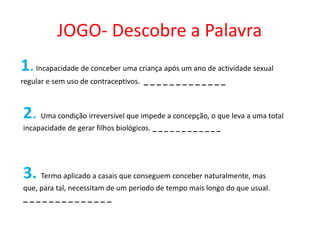 JOGO- Descobre a Palavra
1. Incapacidade de conceber uma criança após um ano de actividade sexual
regular e sem uso de contraceptivos. _ _ _ _ _ _ _ _ _ _ _ _ _



2. Uma condição irreversível que impede a concepção, o que leva a uma total
incapacidade de gerar filhos biológicos. _ _ _ _ _ _ _ _ _ _ _ _




3. Termo aplicado a casais que conseguem conceber naturalmente, mas
que, para tal, necessitam de um período de tempo mais longo do que usual.
______________
 
