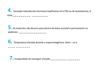 4. Secreção reduzida das hormonas hipofisárias LH e FSH ou de testosterona, é
uma _ _ _ _ _ _ _ _ _ _ _ _ _ _ _ _ _



5. Os testículos não descem para dentro da bolsa escrotal e permanecem no
abdómen. _ _ _ _ _ _ _ _ _ _ _ _ _ _ _



6. Temperatura elevada durante a espermatogénese. Deve – se a:
____ ________




  7. Incapacidade de conseguir erecção _ _ _ _ _ _ _ _ _ _ _ _ _ _ _ _
 