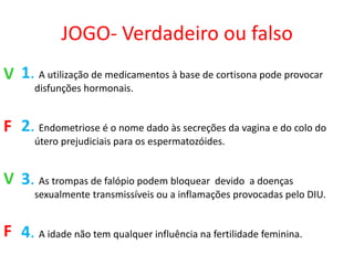 JOGO- Verdadeiro ou falso
V 1. A utilização de medicamentos à base de cortisona pode provocar
      disfunções hormonais.


F 2. Endometriose é o nome dado às secreções da vagina e do colo do
      útero prejudiciais para os espermatozóides.


V 3. As trompas de falópio podem bloquear devido a doenças
      sexualmente transmissíveis ou a inflamações provocadas pelo DIU.


F 4. A idade não tem qualquer influência na fertilidade feminina.
 