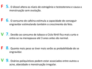F 5. O álcool altera os níveis de estrogénio e testosterona e causa a
       menstruação sem ovulação.


F 6. O consumo de cafeína estimula a capacidade de conseguir
       engravidar estimulando também o crescimento do feto.


V 7. Devido ao consumo de tabaco o Ciclo fértil fica mais curto e
       entra-se na menopausa até 3 anos antes do normal.


F 8. Quanto mais peso se tiver mais serão as probabilidade de se
       engravidar.


V 9. Ovários poliquísticos podem estar associados entre outros a
       acne, obesidade e menstruação irregular.
 