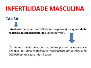 INFERTILIDADE MASCULINA
CAUSA:

  Ausência de espermatozóides (azoospermia) ou quantidade
 reduzida de espermatozóides (oligospermia).



 O número médio de espermatozóides por ml de esperma é
 120 000 000. Uma contagem de espermatozóides inferior a 20
 000 000 por ml causa infertilidade.
 