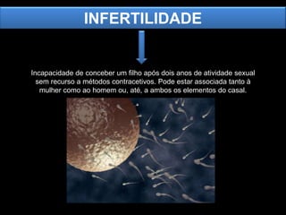 INFERTILIDADE

Incapacidade de conceber um filho após dois anos de atividade sexual
sem recurso a métodos contracetivos. Pode estar associada tanto à
mulher como ao homem ou, até, a ambos os elementos do casal.

 