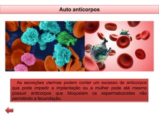 Auto anticorpos

As secreções uterinas podem conter um excesso de anticorpos
que pode impedir a implantação ou a mulher pode até mesmo
possuir anticorpos que bloqueiam os espermatozoides não
permitindo a fecundação.

 