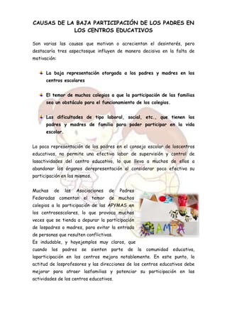 CAUSAS DE LA BAJA PARTICIPACIÓN DE LOS PADRES EN
LOS CENTROS EDUCATIVOS
Son varias las causas que motivan o acrecientan el desinterés, pero
destacaría tres aspectosque influyen de manera decisiva en la falta de
motivación:
La baja representación otorgada a los padres y madres en los
centros escolares
El temor de muchos colegios a que la participación de las familias
sea un obstáculo para el funcionamiento de los colegios.
Las dificultades de tipo laboral, social, etc., que tienen los
padres y madres de familia para poder participar en la vida
escolar.
La poca representación de los padres en el consejo escolar de loscentros
educativos, no permite una efectiva labor de supervisión y control de
lasactividades del centro educativo, lo que lleva a muchos de ellos a
abandonar los órganos derepresentación al considerar poco efectiva su
participación en los mismos.
Muchas de las Asociaciones de Padres
Federadas comentan el temor de muchos
colegios a la participación de las APYMAS en
los centrosescolares, lo que provoca muchas
veces que se tienda a depurar la participación
de lospadres o madres, para evitar la entrada
de personas que resulten conflictivas.
Es indudable, y hayejemplos muy claros, que
cuando los padres se sienten parte de la comunidad educativa,
laparticipación en los centros mejora notablemente. En este punto, la
actitud de losprofesores y las direcciones de los centros educativos debe
mejorar para atraer lasfamilias y potenciar su participación en las
actividades de los centros educativos.
 