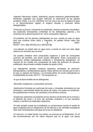 -Agentes infecciosos (cólera, disentería) causan trastornos gastrointestinales.
Nutrientes vegetales que pueden estimular al crecimiento de las plantas
acuáticas. Éstas, a su vez, interfieren con los usos a los que se destina el agua
y, al descomponerse, agotan el oxígeno disuelto y producen olores
desagradables.

-Productos químicos, incluyendo los pesticidas, diversos productos industriales,
las sustancias tensioactivas contenidas en los detergentes, jabones y los
productos de la descomposición de -otros compuestos orgánicos.

-El problema con los jabones (detergentes) es que, cuando se usan en agua
dura que contiene iones calcio y magnesio, se pueden formar natas que
eliminas                             al                             jabón:
RCOO + Ca² o Mg² (RCOO) Ca o (RCOO) Mg

-Los jabones no actúan bien en agua dura y cuando se usan con esta, dejan
natas en los artículos que se lavan.

-Se pueden sintetizar otros compuestos orgánicos a partir de compuestos
químicos del petróleo, que tienen acción detergente. Estos compuestos se
denominan sindets (detergentes sintéticos) o simplemente detergentes. LA
mayoría de los sindets son compuestos de sodio del sulfonato de benceno
substituido, denominados sulfatos lineales de alquilo (LAS).

Los detergentes también contienen pequeñas cantidades de perfumes,
blanqueadores y abrillantadores ópticos. Estos últimos son tinturas que le dan a
la ropa un aspecto de limpieza, y el principal aditivo de mucho detergentes es
el tripolifosfato de sodio, Na P O . Tal compuesto es :

-lo que se llama fosfato de los detergentes.

-Minerales inorgánicos y compuestos químicos.

-Sedimentos formados por partículas del suelo y minerales arrastrados por las
tormentas y escorrentías desde las tierras de cultivo, los suelos sin protección,
las explotaciones mineras, las carreteras y los derribos urbanos.

-Sustancias radiactivas procedentes de los residuos producidos por la minería y
el refinado del urano y el torio, las centrales nucleares y el uso industrial,
médico y científico de materiales radiactivos.

-El calor también puede ser considerado un contaminante cuando el vertido de
agua empleada para la refrigeración de las fábricas y las centrales energéticas
hace subir la temperatura del agua de la que se abastecen.

-El mercurio, un metal líquido muy tóxico, se acumula en el fitoplancton. En él
las concentraciones son mil veces mayores que en el agua. Los peces
 