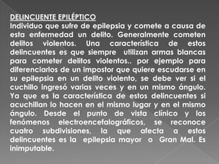 DELINCUENTE EPILÉPTICO
Individuo que sufre de epilepsia y comete a causa de
esta enfermedad un delito. Generalmente cometen
delitos violentos. Una característica de estos
delincuentes es que siempre utilizan armas blancas
para cometer delitos violentos.. por ejemplo para
diferenciarlos de un impostor que quiere escudarse en
su epilepsia en un delito violento, se debe ver si el
cuchillo ingresó varias veces y en un mismo ángulo.
Ya que es la característica de estos delincuentes si
acuchillan lo hacen en el mismo lugar y en el mismo
ángulo. Desde el punto de vista clínico y los
fenómenos electroencefalográficos, se reconoce
cuatro subdivisiones, la que afecta a estos
delincuentes es la epilepsia mayor o Gran Mal. Es
inimputable.
 