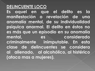 DELINCUENTE LOCO
Es aquel en que el delito es la
manifestación o revelación de una
anomalía mental, de su individualidad
psíquica anormal. El delito en éstos no
es más que un episodio en su anomalía
mental,        es          considerado
criminalmente   inimputable. En esta
clase de delincuentes se considera
al alienado, al alcohólico, al histérico
(ataca mas a mujeres).
 