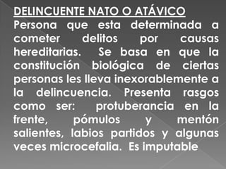 DELINCUENTE NATO O ATÁVICO
Persona que esta determinada a
cometer       delitos   por   causas
hereditarias.    Se basa en que la
constitución biológica de ciertas
personas les lleva inexorablemente a
la delincuencia. Presenta rasgos
como ser:       protuberancia en la
frente,     pómulos      y   mentón
salientes, labios partidos y algunas
veces microcefalia. Es imputable
 