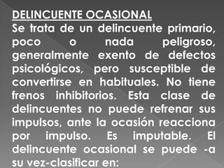 DELINCUENTE OCASIONAL
Se trata de un delincuente primario,
poco       o      nada     peligroso,
generalmente exento de defectos
psicológicos, pero susceptible de
convertirse en habituales. No tiene
frenos inhibitorios. Esta clase de
delincuentes no puede refrenar sus
impulsos, ante la ocasión reacciona
por impulso. Es imputable. El
delincuente ocasional se puede -a
su vez-clasificar en:
 