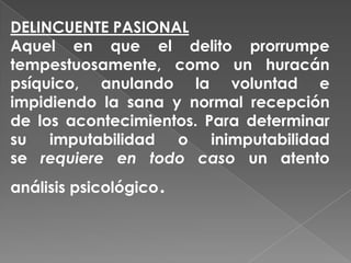 DELINCUENTE PASIONAL
Aquel en que el delito prorrumpe
tempestuosamente, como un huracán
psíquico, anulando la voluntad e
impidiendo la sana y normal recepción
de los acontecimientos. Para determinar
su imputabilidad o inimputabilidad
se requiere en todo caso un atento
                   .
análisis psicológico
 