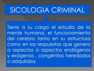 SICOLOGIA CRIMINAL

Tiene a su cargo el estudio de la
mente humana, el funcionamiento
del cerebro tanto en su estructura
como en las respuestas que genera
a aspectos a aspectos endógenos
y exógenos , congénitos heredados
o adquiridos.
 
