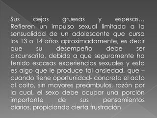 Sus      cejas    gruesas      y     espesas…
Refieren un impulso sexual limitada a la
sensualidad de un adolescente que cursa
los 13 o 14 años aproximadamente, es decir
que       su     desempeño         debe    ser
circunscrito, debido a que seguramente ha
tenido escasas experiencias sexuales y esto
es algo que le produce tal ansiedad, que –
cuando tiene oportunidad- concreta el acto
al coito, sin mayores preámbulos, razón por
la cual, el sexo debe ocupar una porción
importante       de     sus       pensamientos
diarios, propiciando cierta frustración
 