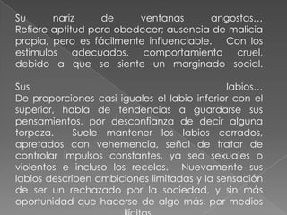 Su      nariz     de     ventanas        angostas…
Refiere aptitud para obedecer; ausencia de malicia
propia, pero es fácilmente influenciable. Con los
estímulos    adecuados,   comportamiento     cruel,
debido a que se siente un marginado social.

Sus                                          labios…
De proporciones casi iguales el labio inferior con el
superior, habla de tendencias a guardarse sus
pensamientos, por desconfianza de decir alguna
torpeza.     Suele mantener los labios cerrados,
apretados con vehemencia, señal de tratar de
controlar impulsos constantes, ya sea sexuales o
violentos e incluso los recelos. Nuevamente sus
labios describen ambiciones limitadas y la sensación
de ser un rechazado por la sociedad, y sin más
oportunidad que hacerse de algo más, por medios
 